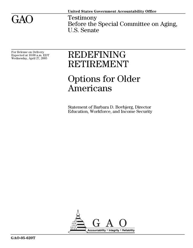 handle is hein.gao/gaocrptarsi0001 and id is 1 raw text is: United States Government Accountability Office
Testimony
Before the Special Committee on Aging,
U.S. Senate


For Release on Delivery
Expected at 10:00 a.m. EDT
Wednesday, April 27, 2005


REDEFINING
RETIREMENT


Options for Older
Americans

Statement of Barbara D. Bovbjerg, Director
Education, Workforce, and Income Security


GAO-05-620T


GAO


