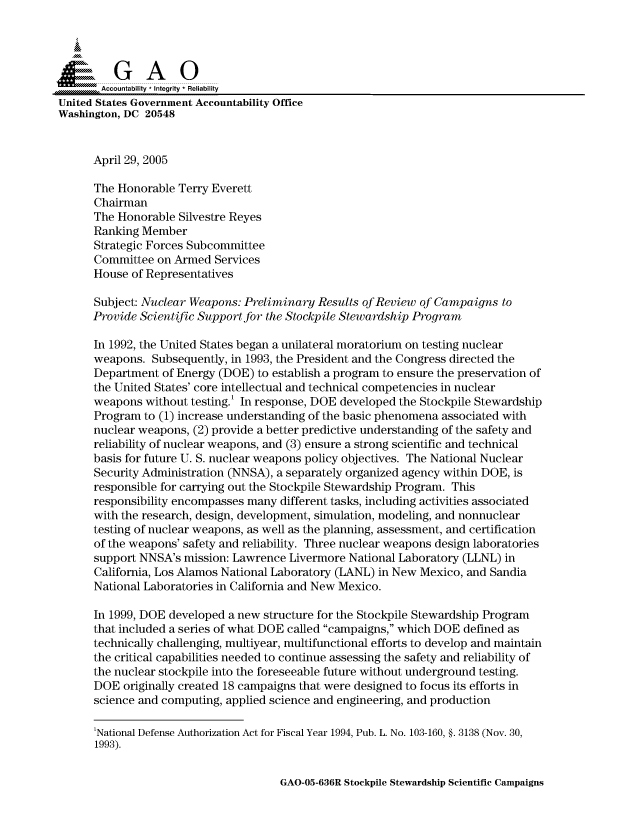 handle is hein.gao/gaocrptarsv0001 and id is 1 raw text is: 



  SGAO

       Accountability * Integrity  Reliability
United States Government Accountability Office
Washington, DC 20548


      April 29, 2005

      The Honorable Terry Everett
      Chairman
      The Honorable Silvestre Reyes
      Ranking Member
      Strategic Forces Subcommittee
      Committee on Armed Services
      House of Representatives

      Subject: Nuclear Weapons: Preliminary Results of Review of Campaigns to
      Provide Scientific Support for the Stockpile Stewardship Program

      In 1992, the United States began a unilateral moratorium on testing nuclear
      weapons. Subsequently, in 1993, the President and the Congress directed the
      Department of Energy (DOE) to establish a program to ensure the preservation of
      the United States' core intellectual and technical competencies in nuclear
      weapons without testing.' In response, DOE developed the Stockpile Stewardship
      Program to (1) increase understanding of the basic phenomena associated with
      nuclear weapons, (2) provide a better predictive understanding of the safety and
      reliability of nuclear weapons, and (3) ensure a strong scientific and technical
      basis for future U. S. nuclear weapons policy objectives. The National Nuclear
      Security Administration (NNSA), a separately organized agency within DOE, is
      responsible for carrying out the Stockpile Stewardship Program. This
      responsibility encompasses many different tasks, including activities associated
      with the research, design, development, simulation, modeling, and nonnuclear
      testing of nuclear weapons, as well as the planning, assessment, and certification
      of the weapons' safety and reliability. Three nuclear weapons design laboratories
      support NNSA's mission: Lawrence Livermore National Laboratory (LLNL) in
      California, Los Alamos National Laboratory (LANL) in New Mexico, and Sandia
      National Laboratories in California and New Mexico.

      In 1999, DOE developed a new structure for the Stockpile Stewardship Program
      that included a series of what DOE called campaigns, which DOE defined as
      technically challenging, multiyear, multifunctional efforts to develop and maintain
      the critical capabilities needed to continue assessing the safety and reliability of
      the nuclear stockpile into the foreseeable future without underground testing.
      DOE originally created 18 campaigns that were designed to focus its efforts in
      science and computing, applied science and engineering, and production

      'National Defense Authorization Act for Fiscal Year 1994, Pub. L. No. 103-160, §. 3138 (Nov. 30,
      1993).


GAO-05-636R Stockpile Stewardship Scientific Campaigns


