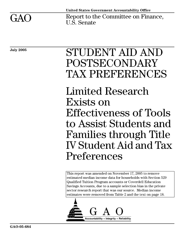 handle is hein.gao/gaocrptarup0001 and id is 1 raw text is: United States Government Accountability Office


GAO


Report to the Committee on Finance,
U.S. Senate


July 2005


STUDENT AID AND
POSTSECONDARY
TAX PREFERENCES


Limited Research

Exists on
Effectiveness of Tools

to Assist Students and

Families through Title

IV Student Aid and Tax
Preferences


This report was amended on November 17, 2005 to remove
estimated median income data for households with Section 529
Qualified Tuition Program accounts or Coverdell Education
Savings Accounts, due to a sample selection bias in the private
sector research report that was our source. Median income
estimates were removed from Table 2 and the text on page 18.
  ,L

____G       A    0
      &Accountability * Integrity * Reliability


GAO-05-684


