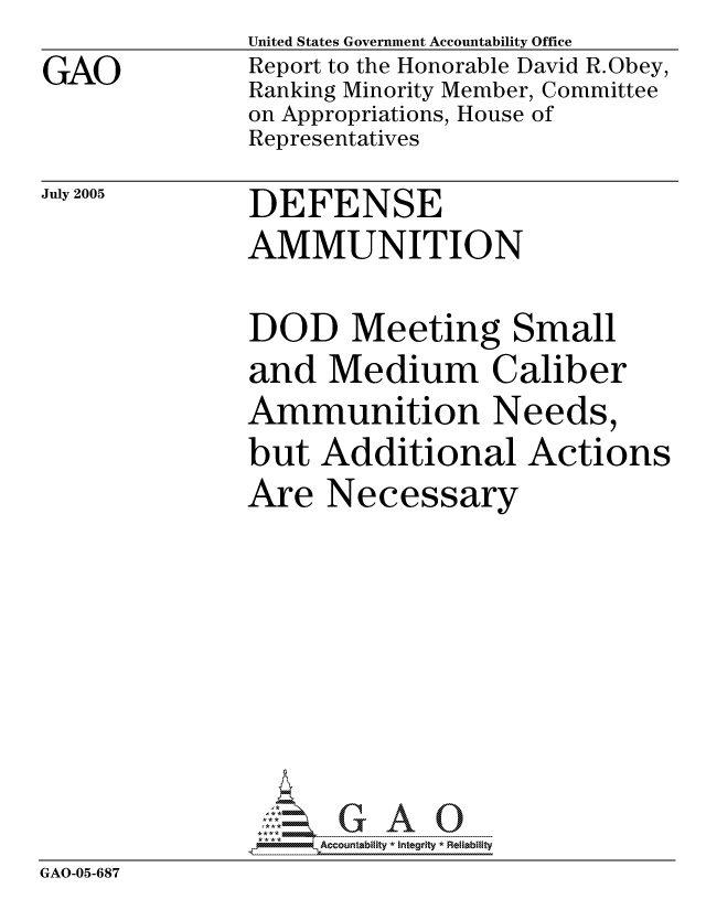 handle is hein.gao/gaocrptarur0001 and id is 1 raw text is: GAO


United States Government Accountability Office
Report to the Honorable David R.Obey,
Ranking Minority Member, Committee
on Appropriations, House of
Representatives


July 2005


DEFENSE
AMMUNITION


DOD Meeting Small
and Medium Caliber
Ammunition Needs,
but Additional Actions
Are Necessary


GAO-05-687


