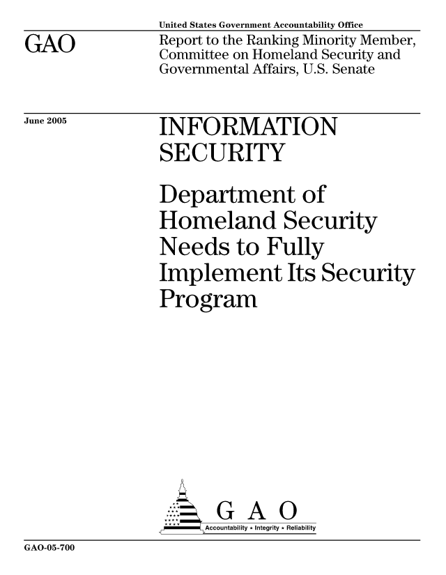 handle is hein.gao/gaocrptarvc0001 and id is 1 raw text is: GAO


United States Government Accountability Office
Report to the Ranking Minority Member,
Committee on Homeland Security and
Governmental Affairs, U.S. Senate


June 2005


INFORMATION
SECURITY


Department of
Homeland Security
Needs to Fully
Implement Its Security
Program







       G A 0
-    Accountability * Integrity * Reliability


GAO-05-700



