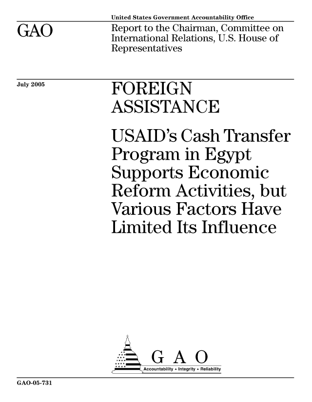 handle is hein.gao/gaocrptarwa0001 and id is 1 raw text is: GAO


United States Government Accountability Office
Report to the Chairman, Committee on
International Relations, U.S. House of
Representatives


July 2005


FOREIGN
ASSISTANCE


USAID's Cash Transfer
Program in Egypt
Supports Economic
Reform Activities, but
Various Factors Have
Limited Its Influence






       G A 0
     Accountability * Integrity * Reliability


GAO-05-731


