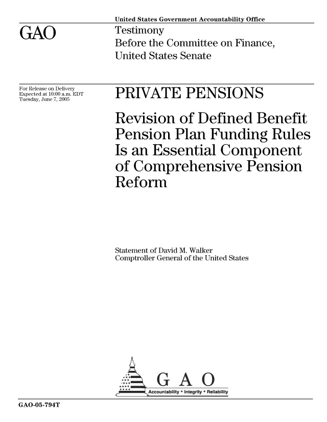 handle is hein.gao/gaocrptaryc0001 and id is 1 raw text is: United States Government Accountability Office
Testimony
Before the Committee on Finance,
United States Senate


For Release on Delivery
Expected at 10:00 a.m. EDT
Tuesday, June 7, 2005


PRIVATE PENSIONS


                  Revision of Defined Benefit
                  Pension Plan Funding Rules
                  Is an Essential Component
                  of Comprehensive Pension
                  Reform





                  Statement of David M. Walker
                  Comptroller General of the United States










                  ---0-- G-- A
GAO-05-794T


GAO


