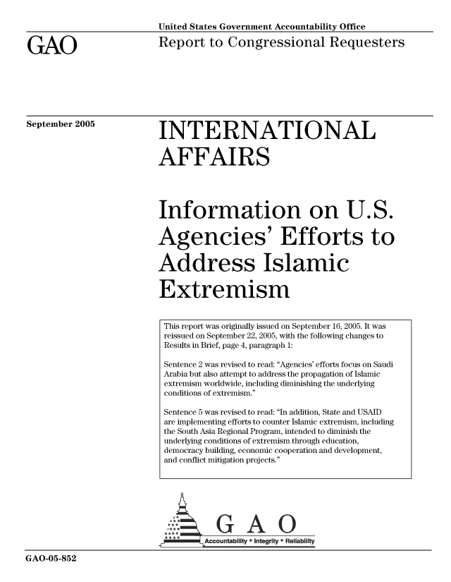 handle is hein.gao/gaocrptasab0001 and id is 1 raw text is: 




GAO


United States Government Accountability Office

Report to Congressional Requesters


September 2005


INTERNATIONAL


AFFAIRS


Information on U


os.


Agencies' Efforts to


Address Islamic


Extremism


This report was originally issued on September 16, 2005. It was
reissued on September 22, 2005, with the following changes to
Results in Brief, page 4, paragraph 1:

Sentence 2 was revised to read: Agencies' efforts focus on Saudi
Arabia but also attempt to address the propagation of Islamic
extremism worldwide, including diminishing the underlying
conditions of extremism.

Sentence 5 was revised to read: In addition, State and USAID
are implementing efforts to counter Islamic extremism, including
the South Asia Regional Program, intended to diminish the
underlying conditions of extremism through education,
democracy building, economic cooperation and development,
and conflict mitigation projects.


                            *Accountability * Integrity * Reliability

GAO-05-852


A.


4011W
& I
U


