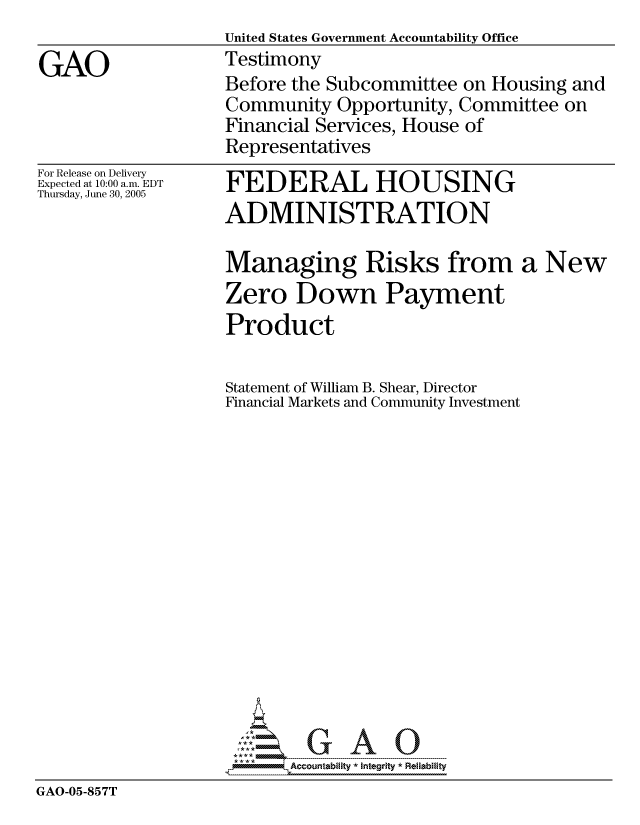 handle is hein.gao/gaocrptasaf0001 and id is 1 raw text is:                   United States Government Accountability Office
GAO               Testimony
                  Before the Subcommittee on Housing and
                  Community Opportunity, Committee on
                  Financial Services, House of
                  Representatives


                   Statement of William B. Shear, Director
                   Financial Markets and Community Investment















                   ----- ----  A
GAO-05-857T


For Release on Delivery
Expected at 10:00 a.m. EDT
Thursday, June 30, 2005


FEDERAL HOUSING
ADMINISTRATION

Managing Risks from a New
Zero Down Payment
Product


