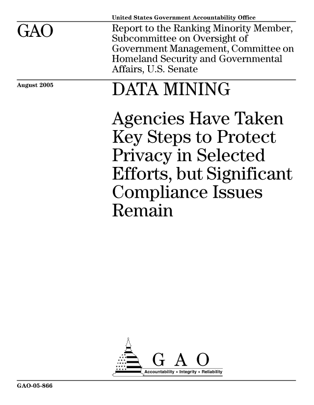 handle is hein.gao/gaocrptasan0001 and id is 1 raw text is: 
GAO


United States Government Accountability Office
Report to the Ranking Minority Member,
Subcommittee on Oversight of
Government Management, Committee on
Homeland Security and Governmental
Affairs, U.S. Senate


August 2005


DATA MINING


Agencies Have Taken
Key Steps to Protect
Privacy in Selected
Efforts, but Significant
Compliance Issues
Remain


      AcubltG A 0
-    Accountability * Integrity * Reliability


GAO-05-866


