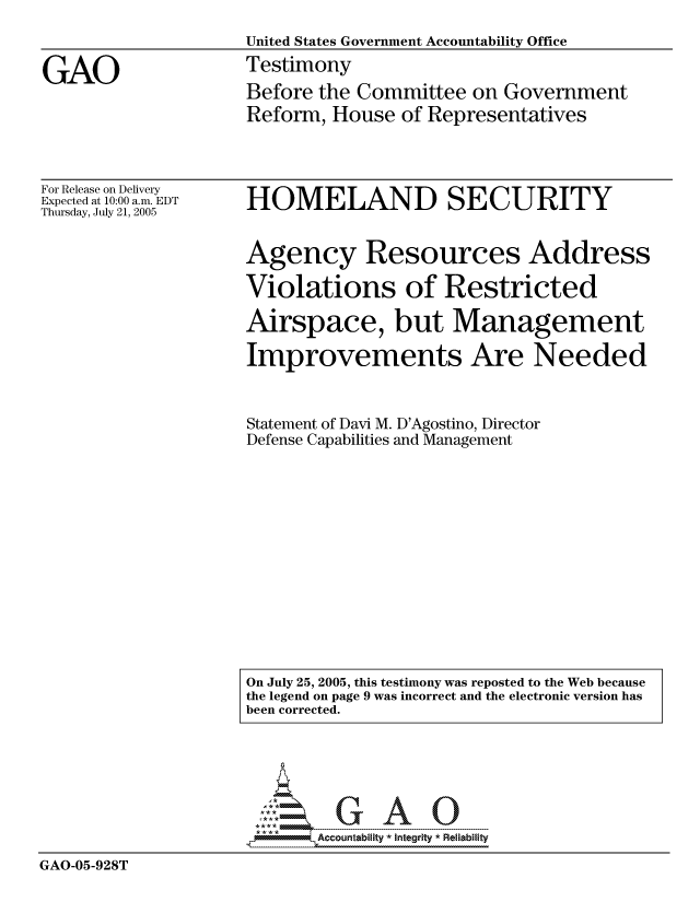 handle is hein.gao/gaocrptasbz0001 and id is 1 raw text is: 
                    United States Government Accountability Office

GAO                 Testimony
                    Before the Committee on Government
                    Reform, House of Representatives


For Release on Delivery
Expected at 10:00 a.m. EDT
Thursday, July 21, 2005


HOMELAND SECURITY


Agency Resources Address

Violations of Restricted

Airspace, but Management

Improvements Are Needed



Statement of Davi M. D'Agostino, Director
Defense Capabilities and Management


On July 25, 2005, this testimony was reposted to the Web because
the legend on page 9 was incorrect and the electronic version has
been corrected.


GAO-05-928T


