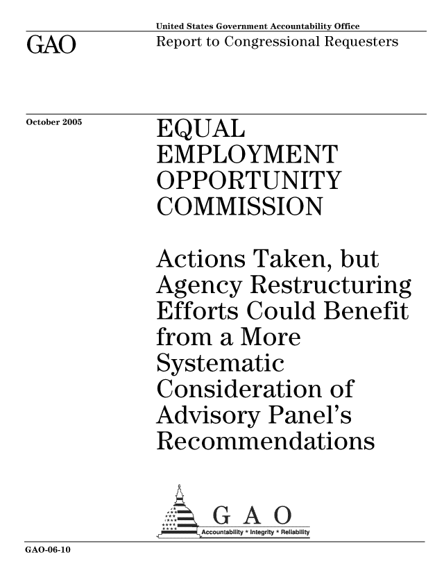 handle is hein.gao/gaocrptasdn0001 and id is 1 raw text is: GAO


United States Government Accountability Office
Report to Congressional Requesters


October 2005


EQUAL
EMPLOYMENT
OPPORTUNITY
COMMISSION


Actions Taken, but
Agency Restructuring
Efforts Could Benefit


from a More
Systematic
Consideration of
Advisory Panel's
Recommendations


    Accountablty *Integrty * Reliability


GAO-06-10


