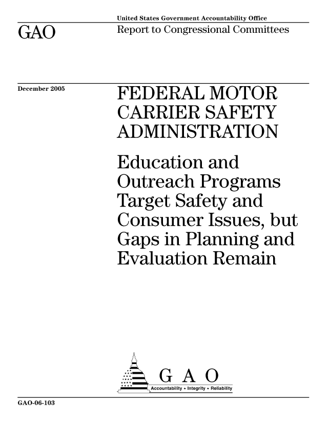 handle is hein.gao/gaocrptasdq0001 and id is 1 raw text is: United States Government Accountability Office
Report to Congressional Committees


GAO


December 2005


FEDERAL MOTOR
CARRIER SAFETY
ADMINISTRATION
Education and
Outreach Programs
Target Safety and
Consumer Issues, but
Gaps in Planning and
Evaluation Remain





      G A 0
      Accountability * Integrity * Reliability


GAO-06-103


