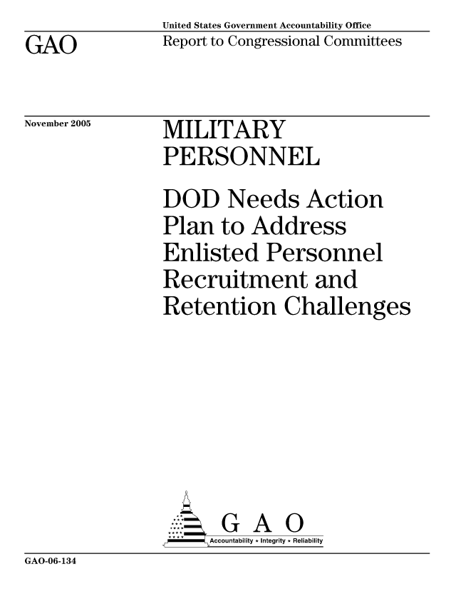 handle is hein.gao/gaocrptaseq0001 and id is 1 raw text is: United States Government Accountability Office
Report to Congressional Committees


GAO


November 2005


MILITARY
PERSONNEL


DOD Needs Action
Plan to Address
Enlisted Personnel
Recruitment and
Retention Challenges







       G A 0
-   Accountability * Integrity * Reliability


GAO-06-134


