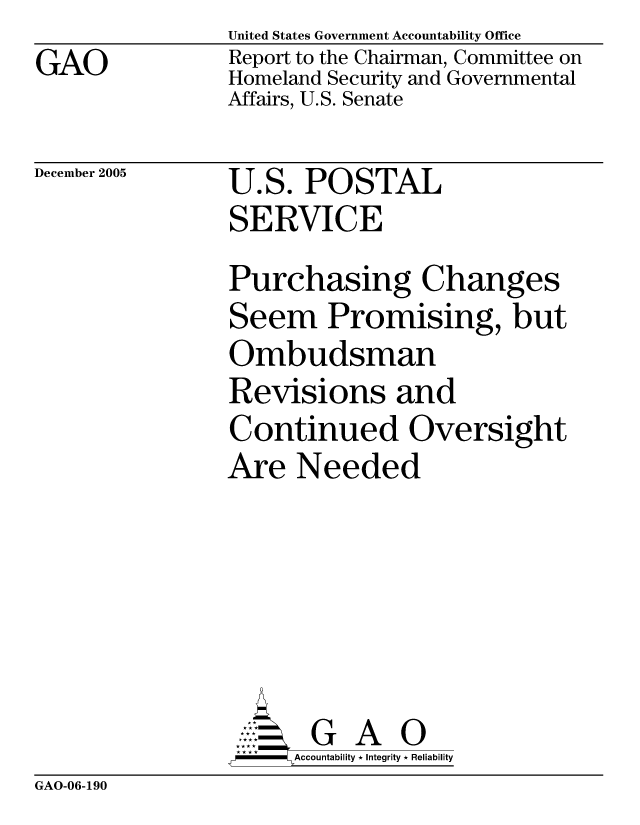 handle is hein.gao/gaocrptasgg0001 and id is 1 raw text is: GAO


United States Government Accountability Office
Report to the Chairman, Committee on
Homeland Security and Governmental
Affairs, U.S. Senate


December 2005


U.S. POSTAL
SERVICE


Purchasing Changes
Seem Promising, but
Ombudsman
Revisions and
Continued Oversight
Are Needed





       G A 0
     Accountability * Integrity * Reliability


GAO-06-190


