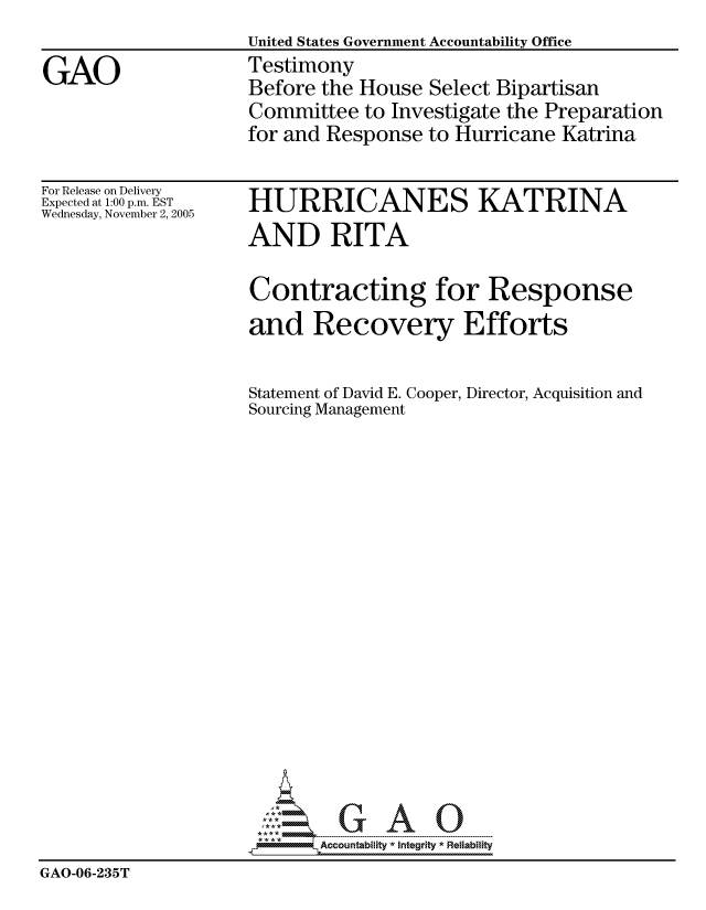 handle is hein.gao/gaocrptashr0001 and id is 1 raw text is: 
                    United States Government Accountability Office

GAO                 Testimony
                    Before the House Select Bipartisan
                    Committee to Investigate the Preparation
                    for and Response to Hurricane Katrina


For Release on Delivery
Expected at 1:00 p.m. EST
Wednesday, November 2, 2005


HURRICANES KATRINA
AND RITA


                     Contracting for Response
                     and Recovery Efforts


                     Statement of David E. Cooper, Director, Acquisition and
                     Sourcing Management




















                            Accountability * Integrtv * Reliability
GAO-06-235T


