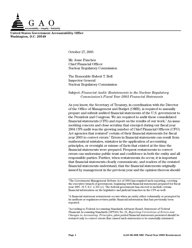 handle is hein.gao/gaocrptasiw0001 and id is 1 raw text is: 



    A

          Aco untability * Integrity * Reliability
United States Government Accountability Office
Washington, D.C. 20548



                                      October 27, 2005

                                      Mr. Jesse Funches
                                      Chief Financial Officer
                                      Nuclear Regulatory Commission

                                      The Honorable Hubert T. Bell
                                      Inspector General
                                      Nuclear Regulatory Commission

                                      Subject: Financial Audit: Restatements to the Nuclear Regulatory
                                              Commission's Fiscal Year 2003 Financial Statements

                                      As you know, the Secretary of Treasury, in coordination with the Director
                                      of the Office of Management and Budget (OMB), is required to annually
                                      prepare and submit audited financial statements of the U.S. government to
                                      the President and Congress. We are required to audit these consolidated
                                      financial statements (CFS) and report on the results of our work.' An issue
                                      meriting concern and close scrutiny that emerged during our fiscal year
                                      2004 CFS audit was the growing number of Chief Financial Officers (CFO)
                                      Act agencies that restated2 certain of their financial statements for fiscal
                                      year 2003 to correct errors.3 Errors in financial statements can result from
                                      mathematical mistakes, mistakes in the application of accounting
                                      principles, or oversight or misuse of facts that existed at the time the
                                      financial statements were prepared. Frequent restatements to correct
                                      errors can undermine public trust and confidence in both the entity and all
                                      responsible parties. Further, when restatements do occur, it is important
                                      that financial statements clearly communicate, and readers of the restated
                                      financial statements understand, that the financial statements originally
                                      issued by management in the previous year and the opinion thereon should


                                      1The Government Management Reform Act of 1994 has required such reporting, covering
                                      the executive branch of government, beginning with financial statements prepared for fiscal
                                      year 1997. 31 U.S.C. § 331 (e). The federal government has elected to include certain
                                      financial information on the legislative and judicial branches in the CFS as well.
                                      'A financial statement restatement occurs when an entity either voluntarily or prompted by
                                      its auditors or regulators revises public financial information that has previously been
                                      reported.
                                      3According to Federal Accounting Standards Advisory Board, Statement of Federal
                                      Financial Accounting Standards (SFFAS) No. 21, Reporting Corrections of Errors and
                                      Changes in Accounting Principles, prior period financial statements presented should be
                                      restated only to correct errors that caused such statements to be materially misstated.


GAO-06-30R NRC Fiscal Year 2003 Restatement


Page 1


