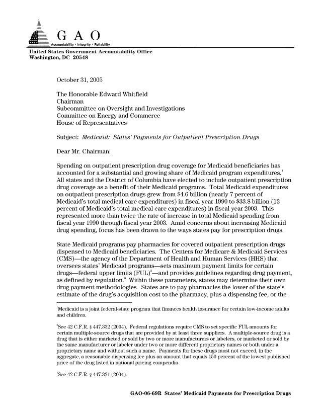 handle is hein.gao/gaocrptasjw0001 and id is 1 raw text is: 


Sai

        Accountability * Integrity * Reliability
United States Government Accountability Office
Washington, DC 20548


          October 31, 2005

          The Honorable Edward Whitfield
          Chairman
          Subcommittee on Oversight and Investigations
          Committee on Energy and Commerce
          House of Representatives

          Subject: Medicaid: States' Payments for Outpatient Prescription Drugs

          Dear Mr. Chairman:

          Spending on outpatient prescription drug coverage for Medicaid beneficiaries has
          accounted for a substantial and growing share of Medicaid program expenditures.
          All states and the District of Columbia have elected to include outpatient prescription
          drug coverage as a benefit of their Medicaid programs. Total Medicaid expenditures
          on outpatient prescription drugs grew from $4.6 billion (nearly 7 percent of
          Medicaid's total medical care expenditures) in fiscal year 1990 to $33.8 billion (13
          percent of Medicaid's total medical care expenditures) in fiscal year 2003. This
          represented more than twice the rate of increase in total Medicaid spending from
          fiscal year 1990 through fiscal year 2003. Amid concerns about increasing Medicaid
          drug spending, focus has been drawn to the ways states pay for prescription drugs.

          State Medicaid programs pay pharmacies for covered outpatient prescription drugs
          dispensed to Medicaid beneficiaries. The Centers for Medicare & Medicaid Services
          (CMS)-the agency of the Department of Health and Human Services (HHS) that
          oversees states' Medicaid programs-sets maximum payment limits for certain
          drugs-federal upper limits (FUL)2-and provides guidelines regarding drug payment,
          as defined by regulation. Within these parameters, states may determine their own
          drug payment methodologies. States are to pay pharmacies the lower of the state's
          estimate of the drug's acquisition cost to the pharmacy, plus a dispensing fee, or the

          'Medicaid is a joint federal-state program that finances health insurance for certain low-income adults
          and children.

          2See 42 C.F.R. § 447.332 (2004). Federal regulations require CMS to set specific FUL amounts for
          certain multiple-source drugs that are provided by at least three suppliers. A multiple-source drug is a
          drug that is either marketed or sold by two or more manufacturers or labelers, or marketed or sold by
          the same manufacturer or labeler under two or more different proprietary names or both under a
          proprietary name and without such a name. Payments for these drugs must not exceed, in the
          aggregate, a reasonable dispensing fee plus an amount that equals 150 percent of the lowest published
          price of the drug listed in national pricing compendia.
          3See 42 C.F.R. § 447.331 (2004).


GAO-06-69R States' Medicaid Payments for Prescription Drugs


