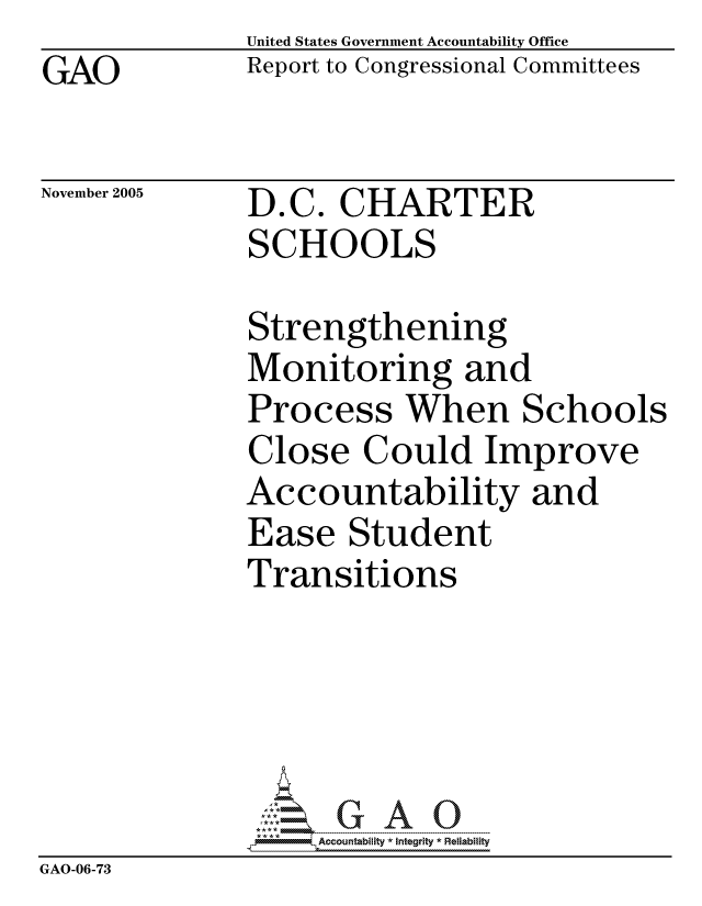 handle is hein.gao/gaocrptaska0001 and id is 1 raw text is: GAO


United States Government Accountability Office
Report to Congressional Committees


November 2005


D.C. CHARTER
SCHOOLS


              Strengthening
              Monitoring and
              Process When Schools
              Close Could Improve
              Accountability and
              Ease Student
              Transitions





                   ccountability * Integrity * Reliability
GAO-06-73


