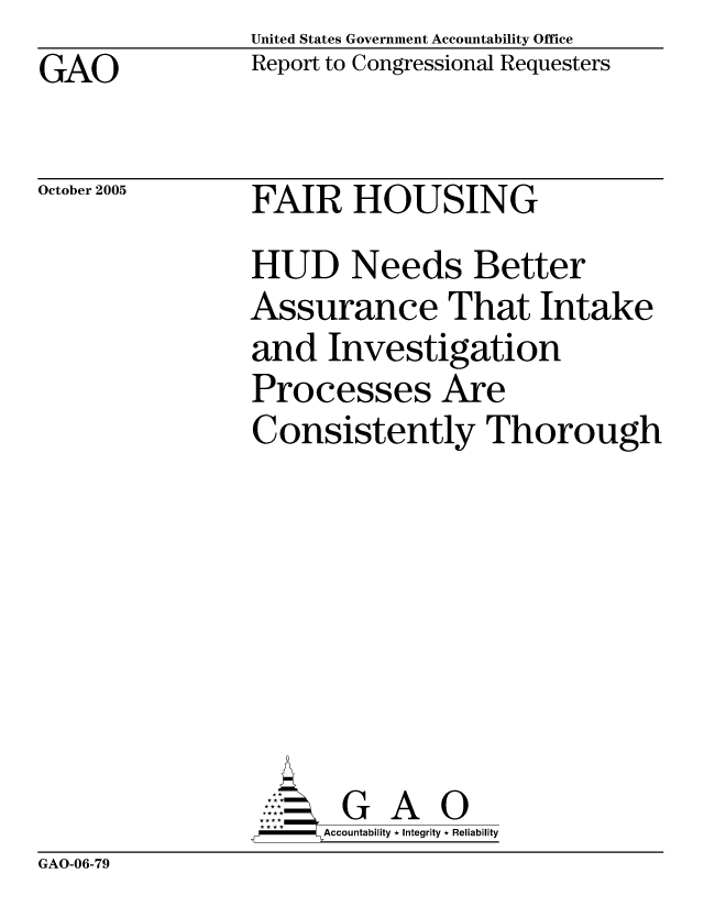 handle is hein.gao/gaocrptaskf0001 and id is 1 raw text is: United States Government Accountability Office
Report to Congressional Requesters


GAO


October 2005


FAIR HOUSING


HUD Needs Better
Assurance That Intake
and Investigation
Processes Are
Consistently Thorough







       G A 0
-    Accountability * Integrity * Reliability


GAO-06-79


