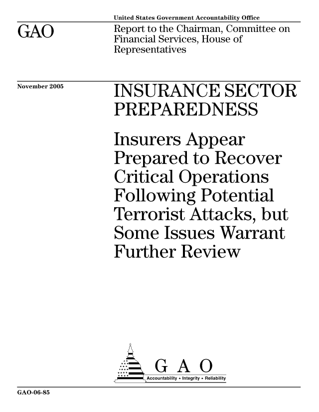 handle is hein.gao/gaocrptaskm0001 and id is 1 raw text is: GAO


United States Government Accountability Office
Report to the Chairman, Committee on
Financial Services, House of
Representatives


November 2005


INSURANCE SECTOR
PREPAREDNESS
Insurers Appear
Prepared to Recover
Critical Operations
Following Potential
Terrorist Attacks, but
Some Issues Warrant
Further Review





      G A 0
    SAccountability * Integrity * Reliability


GAO-06-85



