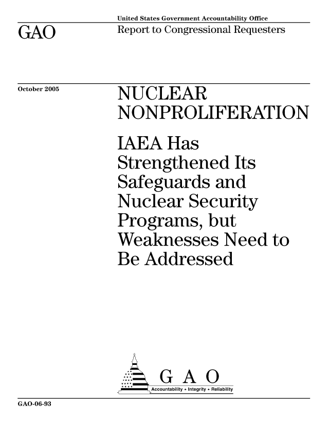 handle is hein.gao/gaocrptaskt0001 and id is 1 raw text is: United States Government Accountability Office
Report to Congressional Requesters


GAO


October 2005


NUCLEAR
NONPROLIFERATION
IAEA Has
Strengthened Its
Safeguards and
Nuclear Security
Programs, but
Weaknesses Need to
Be Addressed





      G A 0
    SAccountability * Integrity * Reliability


GAO-06-93


