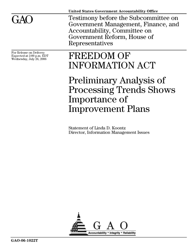 handle is hein.gao/gaocrptasuq0001 and id is 1 raw text is: 

GAO


For Release on Delivery
Expected at 2:00 p.m. EDT
Wednesday, July 26, 2006


United States Government Accountability Office
Testimony before the Subcommittee on
Government Management, Finance, and
Accountability, Committee on
Government Reform, House of
Representatives

FREEDOM OF
INFORMATION ACT

Preliminary Analysis of
Processing Trends Shows
Importance of
Improvement Plans

Statement of Linda D. Koontz
Director, Information Management Issues












   I
 1=      GAO-----


SAccountability * Integrity * Reliability


GAO-06-1022T


