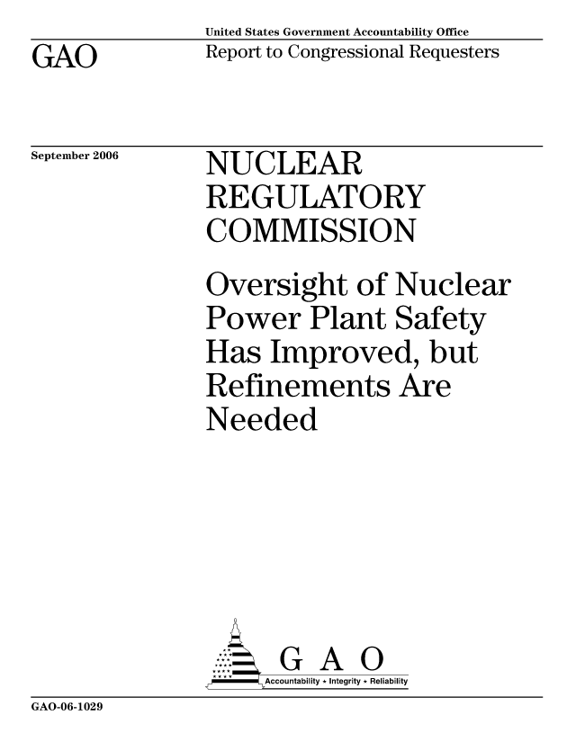 handle is hein.gao/gaocrptasuu0001 and id is 1 raw text is: United States Government Accountability Office
Report to Congressional Requesters


GAO


September 2006


NUCLEAR
REGULATORY
COMMISSION


Oversight of Nuclear
Power Plant Safety
Has Improved, but
Refinements Are
Needed





      G A 0
      Accountability * Integrity * Reliability


GAO-06-1029


