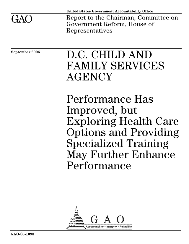 handle is hein.gao/gaocrptasvz0001 and id is 1 raw text is: GAO


United States Government Accountability Office
Report to the Chairman, Committee on
Government Reform, House of
Representatives


September 2006


D.C. CHILD AND
FAMILY SERVICES
AGENCY


              Performance Has
              Improved, but
              Exploring Health Care
              Options and Providing
              Specialized Training
              May Further Enhance
              Performance




                   Accountability * Integrity * Reiability
GAO-06-1093


