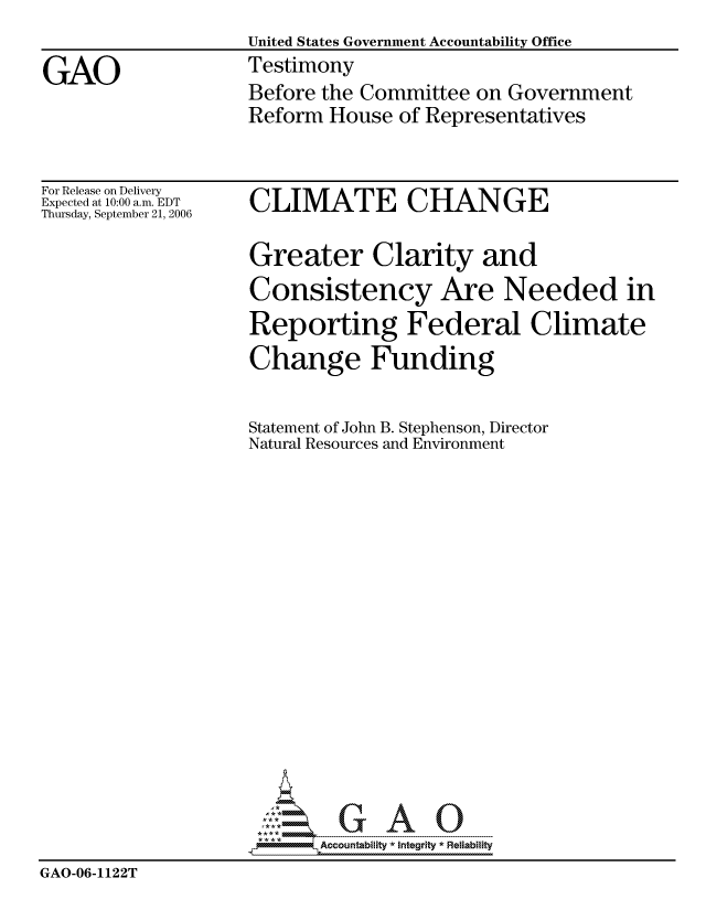 handle is hein.gao/gaocrptaswo0001 and id is 1 raw text is: 
                    United States Government Accountability Office

GAO                 Testimony
                    Before the Committee on Government
                    Reform House of Representatives


For Release on Delivery
Expected at 10:00 a.m. EDT
Thursday, September 21, 2006


CLIMATE CHANGE


                    Greater Clarity and
                    Consistency Are Needed in
                    Reporting Federal Climate
                    Change Funding


                    Statement of John B. Stephenson, Director
                    Natural Resources and Environment



















                           Accountability * Integrtv * Reliability
GAO-06-1122T


