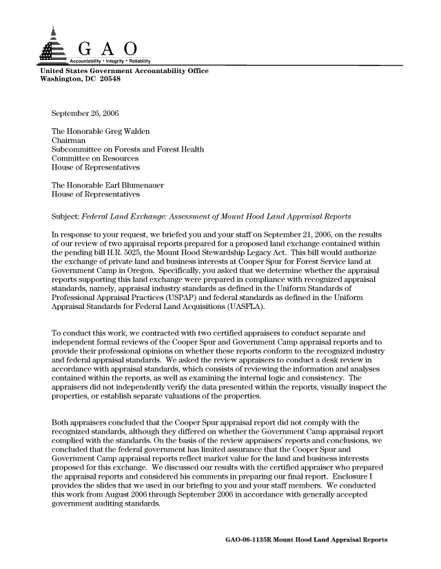 handle is hein.gao/gaocrptaswx0001 and id is 1 raw text is: 


Sai


        Accountability * Integrity * Reliability
United States Government Accountability Office
Washington, DC 20548



   September 26, 2006

   The Honorable Greg Walden
   Chairman
   Subcommittee on Forests and Forest Health
   Committee on Resources
   House of Representatives

   The Honorable Earl Blumenauer
   House of Representatives

   Subject: Federal Land Exchange: Assessment of Mount Hood Land Appraisal Reports

   In response to your request, we briefed you and your staff on September 21, 2006, on the results
   of our review of two appraisal reports prepared for a proposed land exchange contained within
   the pending bill H.R. 5025, the Mount Hood Stewardship Legacy Act. This bill would authorize
   the exchange of private land and business interests at Cooper Spur for Forest Service land at
   Government Camp in Oregon. Specifically, you asked that we determine whether the appraisal
   reports supporting this land exchange were prepared in compliance with recognized appraisal
   standards, namely, appraisal industry standards as defined in the Uniform Standards of
   Professional Appraisal Practices (USPAP) and federal standards as defined in the Uniform
   Appraisal Standards for Federal Land Acquisitions (UASFLA).


   To conduct this work, we contracted with two certified appraisers to conduct separate and
   independent formal reviews of the Cooper Spur and Government Camp appraisal reports and to
   provide their professional opinions on whether these reports conform to the recognized industry
   and federal appraisal standards. We asked the review appraisers to conduct a desk review in
   accordance with appraisal standards, which consists of reviewing the information and analyses
   contained within the reports, as well as examining the internal logic and consistency. The
   appraisers did not independently verify the data presented within the reports, visually inspect the
   properties, or establish separate valuations of the properties.


   Both appraisers concluded that the Cooper Spur appraisal report did not comply with the
   recognized standards, although they differed on whether the Government Camp appraisal report
   complied with the standards. On the basis of the review appraisers' reports and conclusions, we
   concluded that the federal government has limited assurance that the Cooper Spur and
   Government Camp appraisal reports reflect market value for the land and business interests
   proposed for this exchange. We discussed our results with the certified appraiser who prepared
   the appraisal reports and considered his comments in preparing our final report. Enclosure I
   provides the slides that we used in our briefing to you and your staff members. We conducted
   this work from August 2006 through September 2006 in accordance with generally accepted
   government auditing standards.


GAO-06-1135R Mount Hood Land Appraisal Reports



