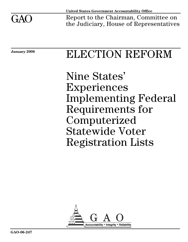 handle is hein.gao/gaocrptasxo0001 and id is 1 raw text is: GAO


United States Government Accountability Office
Report to the Chairman, Committee on
the Judiciary, House of Representatives


January 2006


ELECTION REFORM


               Nine States'
               Experiences
               Implementing Federal
               Requirements for
               Computerized
               Statewide Voter
               Registration Lists






                    ccountability * Integrity * Reliability
GAO-06-247


