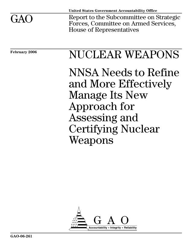 handle is hein.gao/gaocrptasxv0001 and id is 1 raw text is: GAO


United States Government Accountability Office
Report to the Subcommittee on Strategic
Forces, Committee on Armed Services,
House of Representatives


February 2006


NUCLEAR WEAPONS
NNSA Needs to Refine
and More Effectively
Manage Its New
Approach for
Assessing and
Certifying Nuclear
Weapons


    AcubltG A 0
F        Accountability * Integrity * Reliability


GAO-06-261


