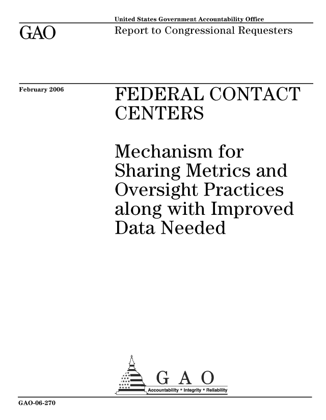handle is hein.gao/gaocrptasyc0001 and id is 1 raw text is: GAO


United States Government Accountability Office
Report to Congressional Requesters


February 2006


FEDERAL CONTACT
CENTERS


               Mechanism for
               Sharing Metrics and
               Oversight Practices
               along with Improved
               Data Needed







                    ccountability * Integrity * Reliability
GAO-06-270


