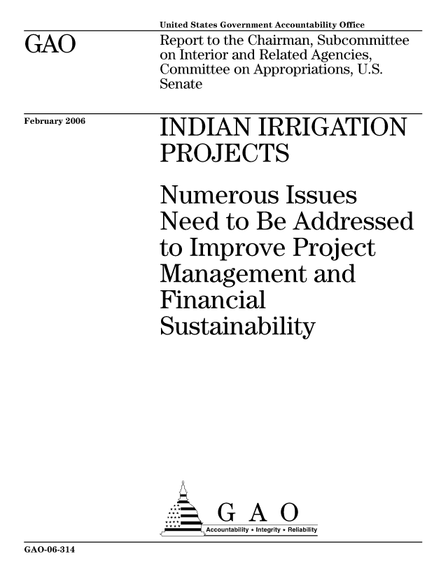handle is hein.gao/gaocrptaszf0001 and id is 1 raw text is: GAO


United States Government Accountability Office
Report to the Chairman, Subcommittee
on Interior and Related Agencies,
Committee on Appropriations, U.S.
Senate


February 2006


INDIAN IRRIGATION
PROJECTS
Numerous Issues
Need to Be Addressed
to Improve Project
Management and
Financial
Sustainability






       G A 0
     Accountability * Integrity * Reliability


GAO-06-314



