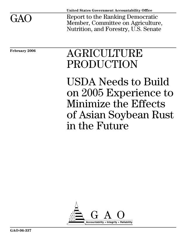 handle is hein.gao/gaocrptaszw0001 and id is 1 raw text is: GAO


United States Government Accountability Office
Report to the Ranking Democratic
Member, Committee on Agriculture,
Nutrition, and Forestry, U.S. Senate


February 2006


AGRICULTURE
PRODUCTION


USDA Needs to Build
on 2005 Experience to
Minimize the Effects
of Asian Soybean Rust
in the Future







       G A 0
-   Accountability * Integrity * Reliability


GAO-06-337


