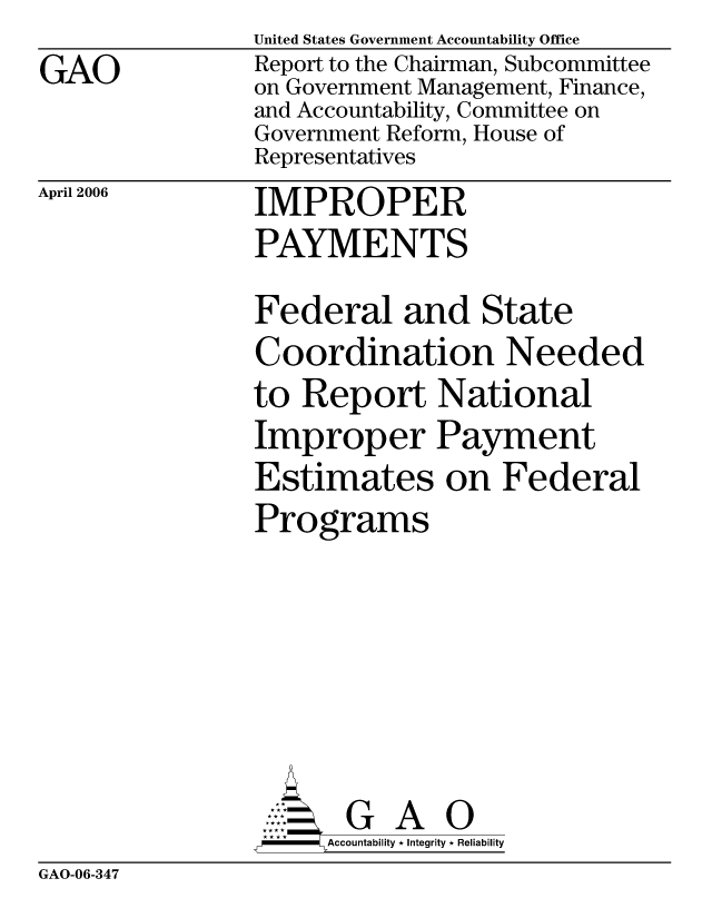 handle is hein.gao/gaocrptatac0001 and id is 1 raw text is: GAO


United States Government Accountability Office
Report to the Chairman, Subcommittee
on Government Management, Finance,
and Accountability, Committee on
Government Reform, House of
Representatives


April 2006


IMPROPER
PAYMENTS


Federal and State
Coordination Needed
to Report National
Improper Payment
Estimates on Federal
Programs






       G A 0
     Accountability * Integrity * Reliability


GAO-06-347


