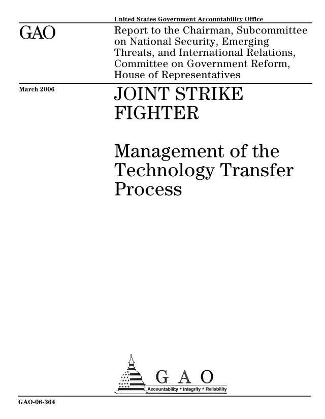 handle is hein.gao/gaocrptataq0001 and id is 1 raw text is:                 United States Government Accountability Office
GAO             Report to the Chairman, Subcommittee
                on National Security, Emerging
                Threats, and International Relations,
                Committee on Government Reform,
                House of Representatives


March 2006


JOINT STRIKE


                 FIGHTER


                 Management of the
                 Technology Transfer
                 Process
















                      Accountability * Integrtv * Reliability
GAO-06-364


