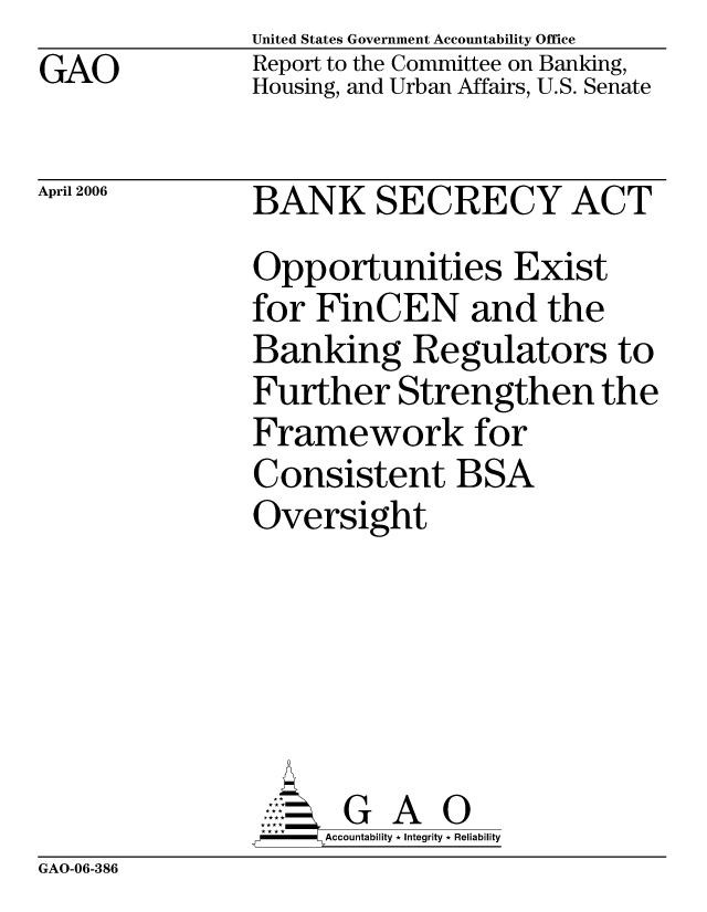 handle is hein.gao/gaocrptatbk0001 and id is 1 raw text is: GAO


United States Government Accountability Office
Report to the Committee on Banking,
Housing, and Urban Affairs, U.S. Senate


April 2006


BANK SECRECY ACT
Opportunities Exist
for FinCEN and the
Banking Regulators to
Further Strengthen the
Framework for
Consistent BSA
Oversight





      G A 0
      Accountability * Integrity * Reliability


GAO-06-386


