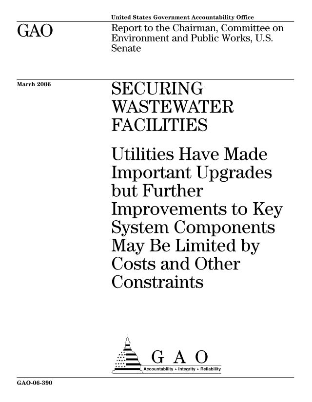 handle is hein.gao/gaocrptatbo0001 and id is 1 raw text is: GAO


United States Government Accountability Office
Report to the Chairman, Committee on
Environment and Public Works, U.S.
Senate


March 2006


SECURING
WASTEWATER
FACILITIES


Utilities Have Made
Important Upgrades
but Further
Improvements to Key
System Components
May Be Limited by
Costs and Other
Constraints



      G A 0
-   Accountability * Integrity * Reliability


GAO-06-390


