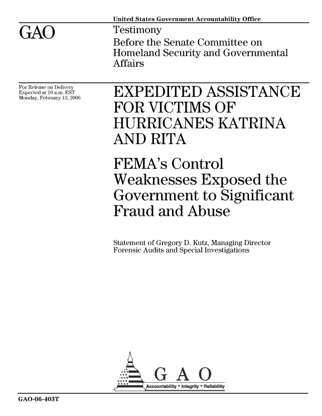 handle is hein.gao/gaocrptatca0001 and id is 1 raw text is:                   United States Government Accountability Office
GAO               Testimony
                  Before the Senate Committee on
                  Homeland Security and Governmental
                  Affairs


For Release on Delivery
Expected at 10 a.m. EST
Monday, February 13, 2006


EXPEDITED ASSISTANCE
FOR VICTIMS OF
HURRICANES KATRINA
AND RITA


                  FEMA's Control
                  Weaknesses Exposed the
                  Government to Significant
                  Fraud and Abuse

                  Statement of Gregory D. Kutz, Managing Director
                  Forensic Audits and Special Investigations











                        Accountability * Integrtv * Reliability
GAO-06-403T


