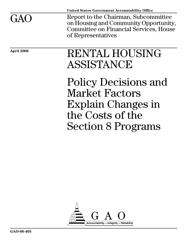 handle is hein.gao/gaocrptatcc0001 and id is 1 raw text is: GAO


April 2006


United States Government Accountability Office
Report to the Chairman, Subcommittee
on Housing and Community Opportunity,
Committee on Financial Services, House
of Representatives
RENTAL HOUSING
ASSISTANCE
Policy Decisions and
Market Factors
Explain Changes in
the Costs of the
Section 8 Programs


     AcubltG A i
-    Accountability * Integrity * Reliability


GAO-06-405


