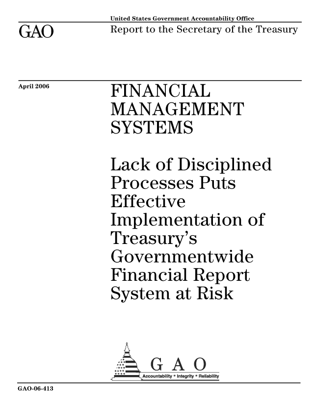 handle is hein.gao/gaocrptatci0001 and id is 1 raw text is: GAO


United States Government Accountability Office
Report to the Secretary of the Treasury


April 2006


FINANCIAL
MANAGEMENT
SYSTEMS


              Lack of Disciplined
              Processes Puts
              Effective
              Implementation of
              Treasury's
              Governmentwide
              Financial Report
              System at Risk



                  ccountability * Integrity * Reliability
GAO-06-413


