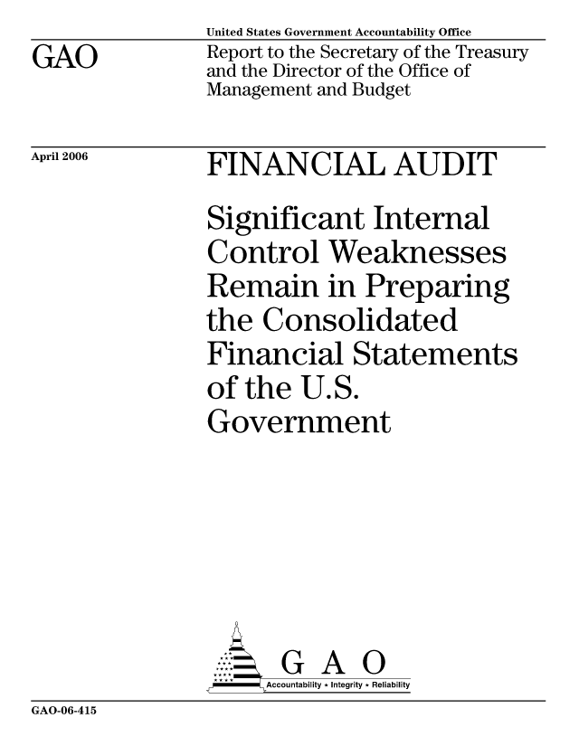 handle is hein.gao/gaocrptatck0001 and id is 1 raw text is: GAO


United States Government Accountability Office
Report to the Secretary of the Treasury
and the Director of the Office of
Management and Budget


April 2006


FINANCIAL AUDIT
Significant Internal
Control Weaknesses
Remain in Preparing
the Consolidated
Financial Statements
of the U.S.
Government





       G A 0
     SAccountability * Integrity * Reliability


GAO-06-415


