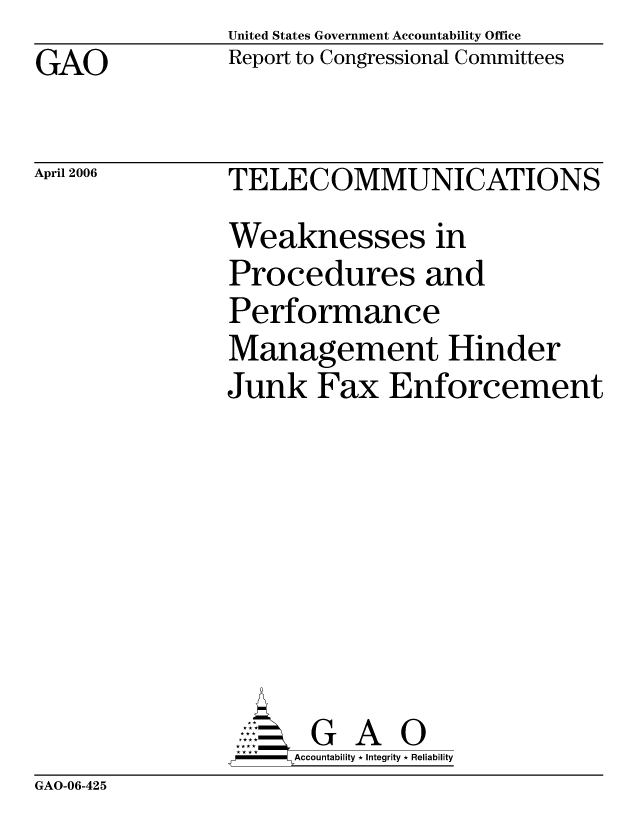 handle is hein.gao/gaocrptatct0001 and id is 1 raw text is: United States Government Accountability Office
Report to Congressional Committees


GAO


April 2006


TELECOMMUNICATIONS
Weaknesses in
Procedures and
Performance
Management Hinder
Junk Fax Enforcement








       G A 0
 * **Accountability * Integrity * Reliability


GAO-06-425


