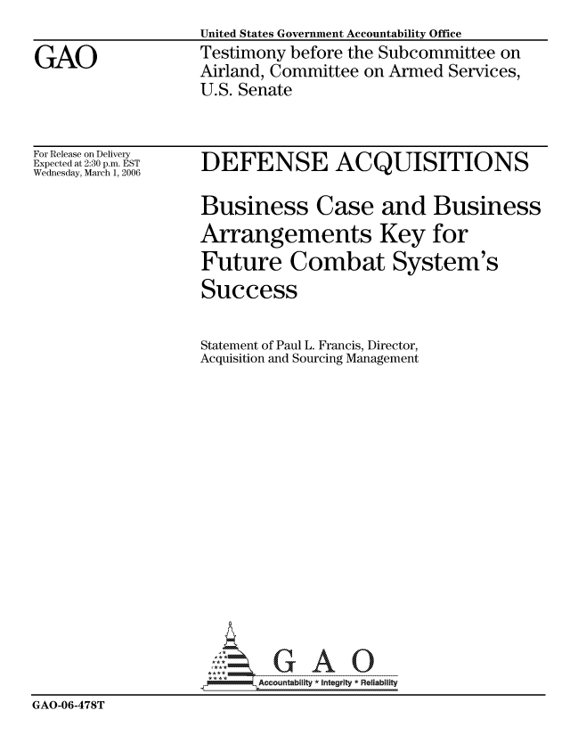 handle is hein.gao/gaocrptateo0001 and id is 1 raw text is: United States Government Accountability Office
Testimony before the Subcommittee on
Airland, Committee on Armed Services,
U.S. Senate


For Release on Delivery
Expected at 2:30 p.m. EST
Wednesday, March 1, 2006


DEFENSE ACQUISITIONS


                    Business Case and Business
                    Arrangements Key for
                    Future Combat System's
                    Success


                    Statement of Paul L. Francis, Director,
                    Acquisition and Sourcing Management
















                          Accountability * Integrtv * Reliability
GAO-06-478T


GAO


