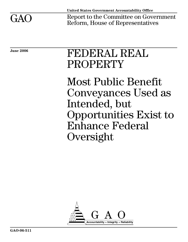 handle is hein.gao/gaocrptatfr0001 and id is 1 raw text is: GAO


United States Government Accountability Office
Report to the Committee on Government
Reform, House of Representatives


June 2006


FEDERAL REAL
PROPERTY


Most Public Benefit
Conveyances Used as
Intended, but
Opportunities Exist to
Enhance Federal
Oversight






      G A 0
      Accountability * Integrity * Reliability


GAO-06-511


