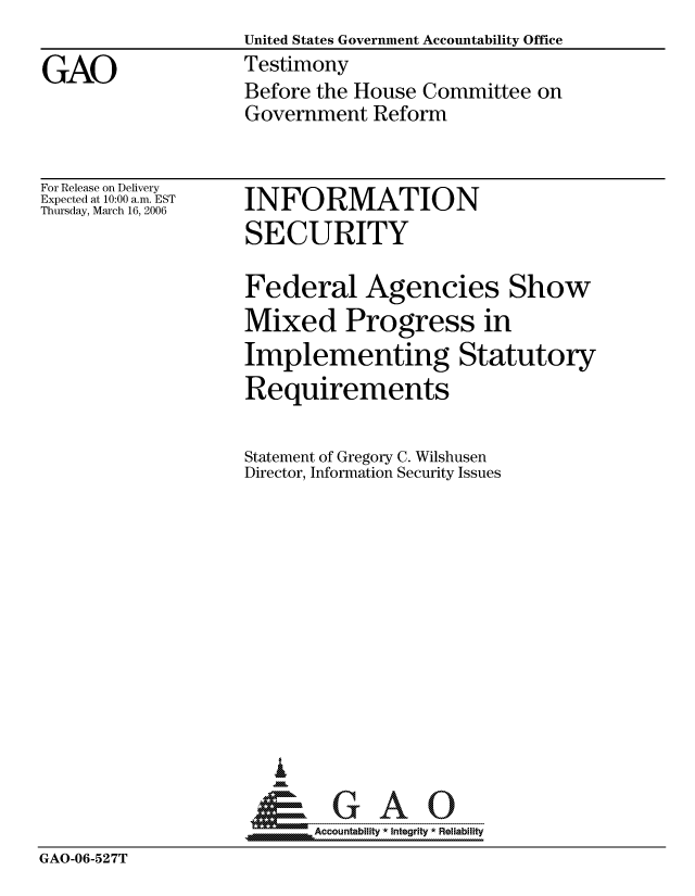 handle is hein.gao/gaocrptatgg0001 and id is 1 raw text is: 
                    United States Government Accountability Office

GAO                 Testimony
                    Before the House Committee on
                    Government Reform


For Release on Delivery
Expected at 10:00 a.m. EST
Thursday, March 16, 2006


INFORMATION
SECURITY


Federal


Agencies Show


Mixed Progress in
Implementing Statutory
Requirements


Statement of Gregory
Director, Information


C. Wilshusen
Security Issues


I


Accountability * Integrity * Reliability


GAO-06-527T


m


