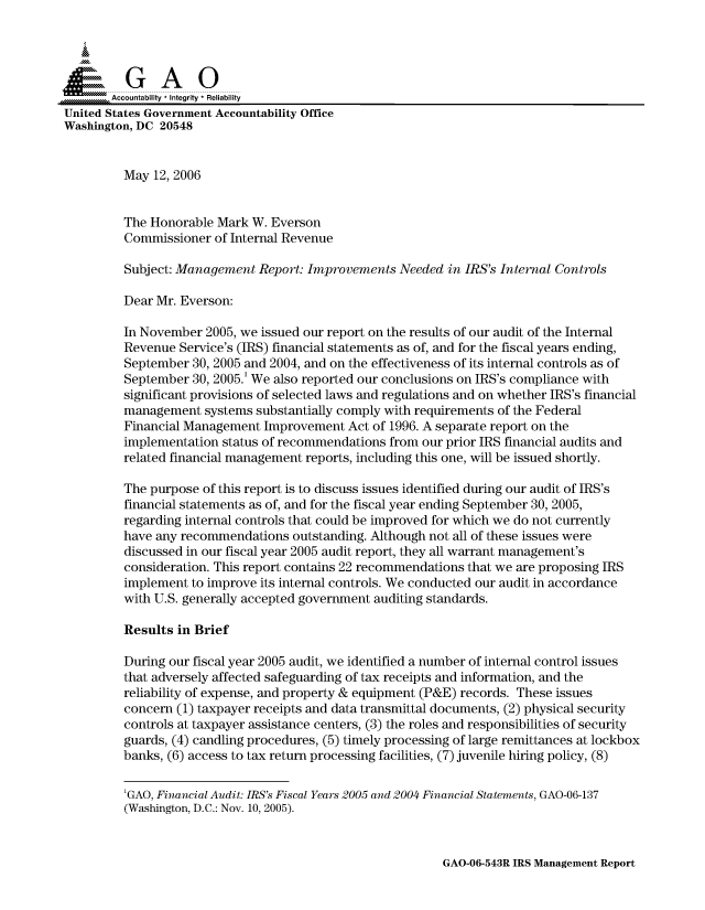 handle is hein.gao/gaocrptatgu0001 and id is 1 raw text is: 



  SpGAO

       Accountability * Integrity * Reliability
United States Government Accountability Office
Washington, DC 20548


         May 12, 2006


         The Honorable Mark W. Everson
         Commissioner of Internal Revenue

         Subject: Management Report: Improvements Needed in IRS's Internal Controls

         Dear Mr. Everson:

         In November 2005, we issued our report on the results of our audit of the Internal
         Revenue Service's (IRS) financial statements as of, and for the fiscal years ending,
         September 30, 2005 and 2004, and on the effectiveness of its internal controls as of
         September 30, 2005.' We also reported our conclusions on IRS's compliance with
         significant provisions of selected laws and regulations and on whether IRS's financial
         management systems substantially comply with requirements of the Federal
         Financial Management Improvement Act of 1996. A separate report on the
         implementation status of recommendations from our prior IRS financial audits and
         related financial management reports, including this one, will be issued shortly.

         The purpose of this report is to discuss issues identified during our audit of IRS's
         financial statements as of, and for the fiscal year ending September 30, 2005,
         regarding internal controls that could be improved for which we do not currently
         have any recommendations outstanding. Although not all of these issues were
         discussed in our fiscal year 2005 audit report, they all warrant management's
         consideration. This report contains 22 recommendations that we are proposing IRS
         implement to improve its internal controls. We conducted our audit in accordance
         with U.S. generally accepted government auditing standards.

         Results in Brief

         During our fiscal year 2005 audit, we identified a number of internal control issues
         that adversely affected safeguarding of tax receipts and information, and the
         reliability of expense, and property & equipment (P&E) records. These issues
         concern (1) taxpayer receipts and data transmittal documents, (2) physical security
         controls at taxpayer assistance centers, (3) the roles and responsibilities of security
         guards, (4) candling procedures, (5) timely processing of large remittances at lockbox
         banks, (6) access to tax return processing facilities, (7) juvenile hiring policy, (8)


         'GAO, Financial Audit: IRS's Fiscal Years 2005 and 2004 Financial Statements, GAO-06-137
         (Washington, D.C.: Nov. 10, 2005).


GAO-06-543R IRS Management Report


