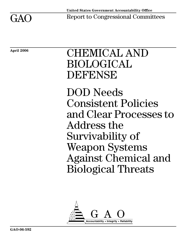handle is hein.gao/gaocrptatip0001 and id is 1 raw text is: United States Government Accountability Office
Report to Congressional Committees


GAO


April 2006


CHEMICAL AND
BIOLOGICAL
DEFENSE


DOD Needs
Consistent Policies
and Clear Processes to
Address the
Survivability of
Weapon Systems
Against Chemical and
Biological Threats



         A 0
     =Accountability * Integrity * Reliability


GAO-06-592


