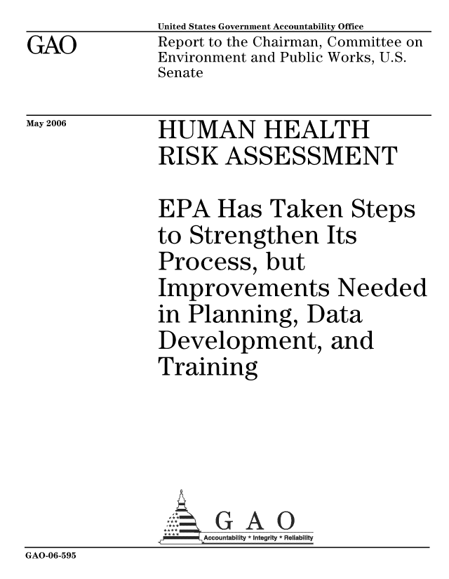 handle is hein.gao/gaocrptatis0001 and id is 1 raw text is: GAO


May 2006


United States Government Accountability Office
Report to the Chairman, Committee on
Environment and Public Works, U.S.
Senate


HUMAN HEALTH
RISK ASSESSMENT


              EPA Has Taken Steps
              to Strengthen Its
              Process, but
              Improvements Needed
              in Planning, Data
              Development, and
              Training





                   ccountability * Integrity * Reliability
GAO-06-595


