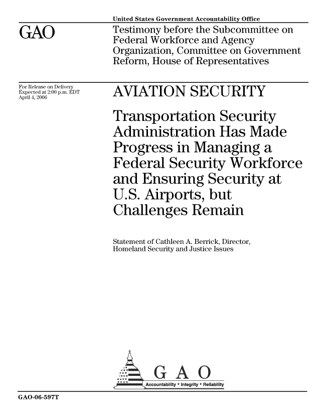 handle is hein.gao/gaocrptatiu0001 and id is 1 raw text is: United States Government Accountability Office
Testimony before the Subcommittee on
Federal Workforce and Agency
Organization, Committee on Government
Reform, House of Representatives


For Release on Delivery
Expected at 2:00 p.m. EDT
April 4, 2006


AVIATION SECURITY


                  Transportation Security
                  Administration Has Made
                  Progress in Managing a
                  Federal Security Workforce
                  and Ensuring Security at
                  U.S. Airports, but
                  Challenges Remain

                  Statement of Cathleen A. Berrick, Director,
                  Homeland Security and Justice Issues











                        Accountability * Integrtv * Reliability
GAO-06-597T


GAO


