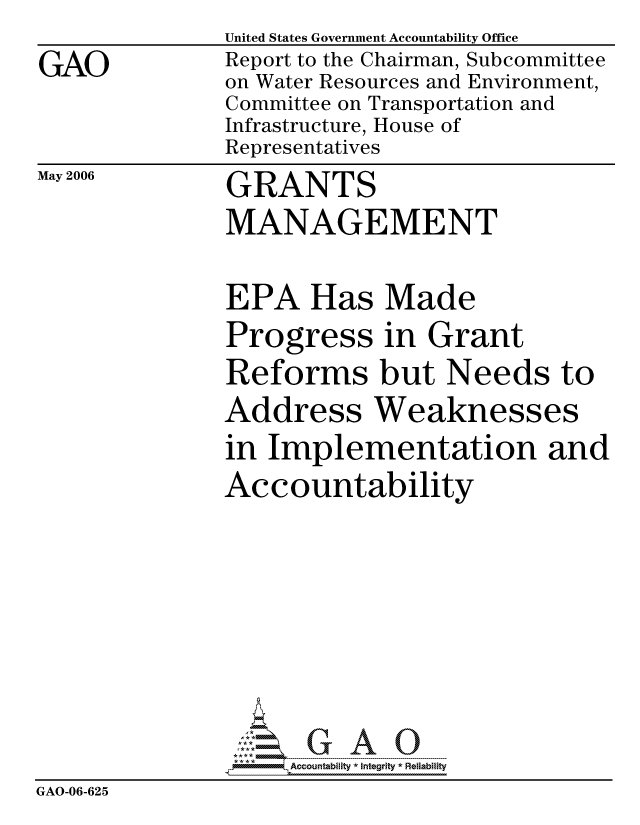 handle is hein.gao/gaocrptatju0001 and id is 1 raw text is: 
GAO


United States Government Accountability Office
Report to the Chairman, Subcommittee
on Water Resources and Environment,
Committee on Transportation and
Infrastructure, House of
Representatives


May 2006


GRANTS
MANAGEMENT


EPA Has Made
Progress in Grant
Reforms but Needs to
Address Weaknesses
in Implementation and
Accountability


                    ccountability * Integrity * Reliability
GAO-06-625


