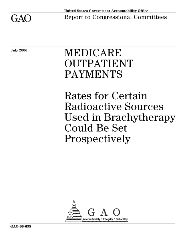 handle is hein.gao/gaocrptatkd0001 and id is 1 raw text is: GAO


United States Government Accountability Office
Report to Congressional Committees


July 2006


MEDICARE
OUTPATIENT
PAYMENTS


              Rates for Certain
              Radioactive Sources
              Used in Brachytherapy
              Could Be Set
              Prospectively






                   ccountability * Integrity * Reliability
GAO-06-635


